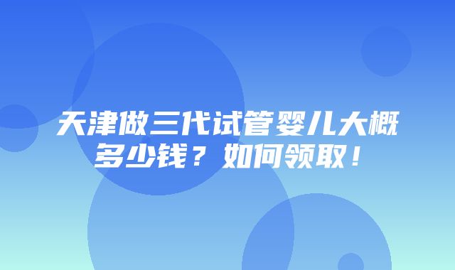 天津做三代试管婴儿大概多少钱？如何领取！