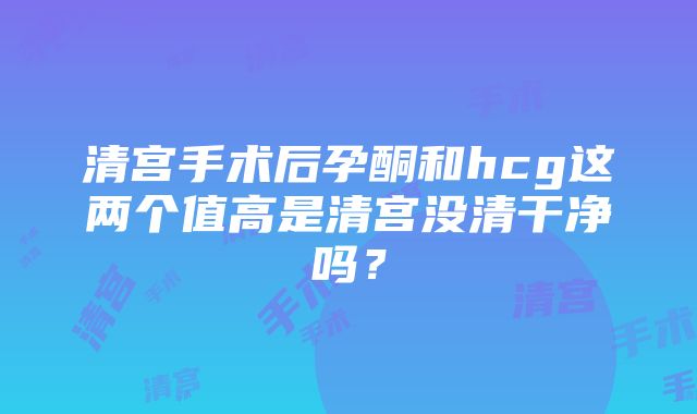 清宫手术后孕酮和hcg这两个值高是清宫没清干净吗？