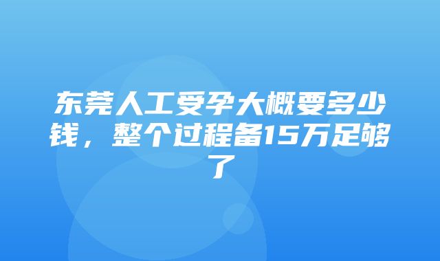 东莞人工受孕大概要多少钱，整个过程备15万足够了