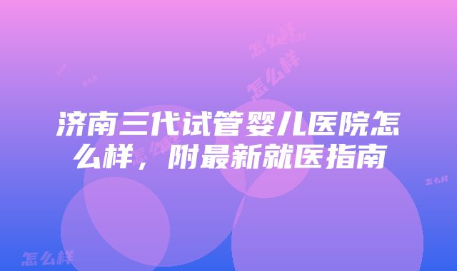 济南三代试管婴儿医院怎么样，附最新就医指南