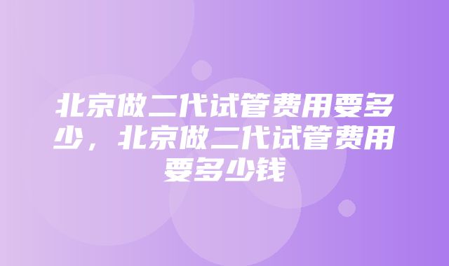 北京做二代试管费用要多少，北京做二代试管费用要多少钱