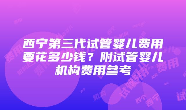 西宁第三代试管婴儿费用要花多少钱？附试管婴儿机构费用参考