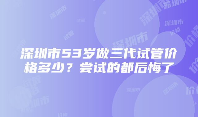 深圳市53岁做三代试管价格多少？尝试的都后悔了