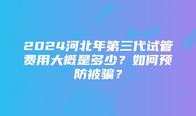 2024河北年第三代试管费用大概是多少？如何预防被骗？