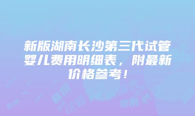 新版湖南长沙第三代试管婴儿费用明细表，附最新价格参考！