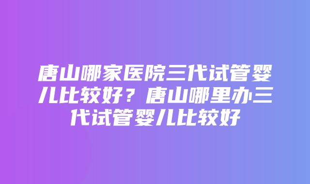 唐山哪家医院三代试管婴儿比较好？唐山哪里办三代试管婴儿比较好