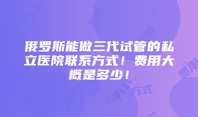 俄罗斯能做三代试管的私立医院联系方式！费用大概是多少！