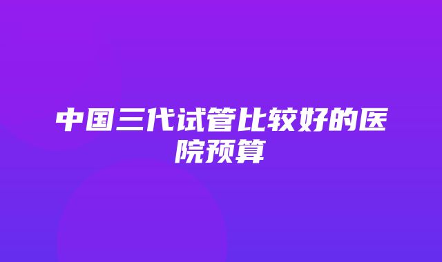 中国三代试管比较好的医院预算