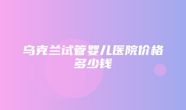 乌克兰试管婴儿医院价格多少钱