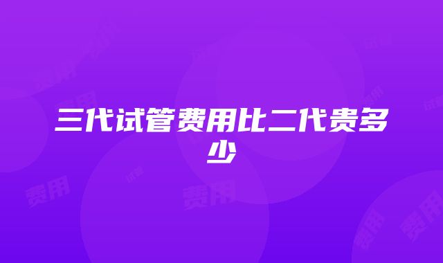 三代试管费用比二代贵多少