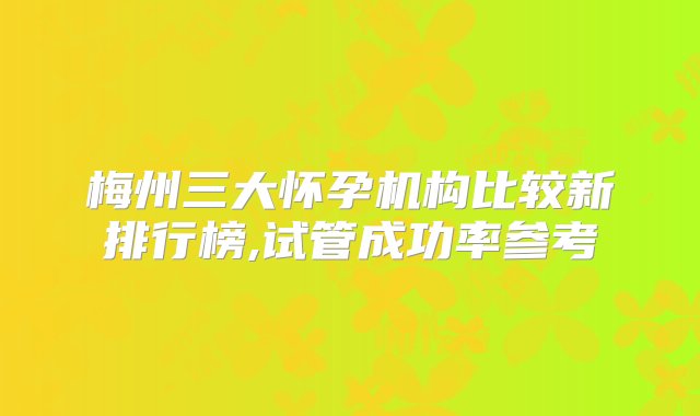 梅州三大怀孕机构比较新排行榜,试管成功率参考