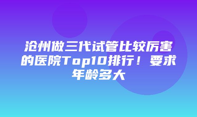 沧州做三代试管比较厉害的医院Top10排行！要求年龄多大