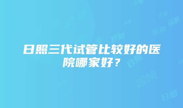 日照三代试管比较好的医院哪家好？