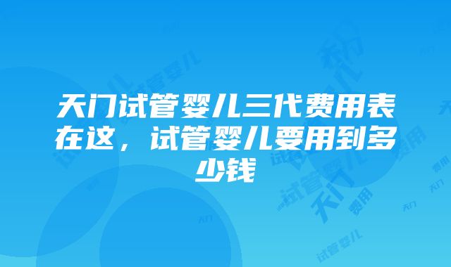 天门试管婴儿三代费用表在这，试管婴儿要用到多少钱