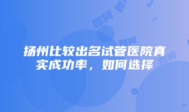 扬州比较出名试管医院真实成功率，如何选择