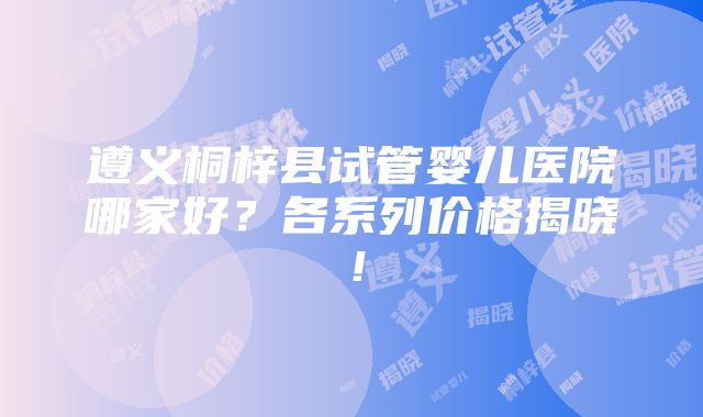 遵义桐梓县试管婴儿医院哪家好？各系列价格揭晓！