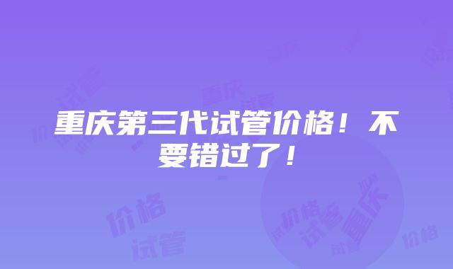 重庆第三代试管价格！不要错过了！