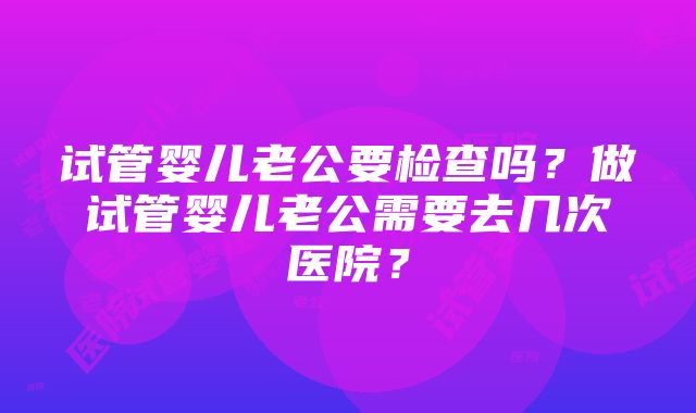 试管婴儿老公要检查吗？做试管婴儿老公需要去几次医院？