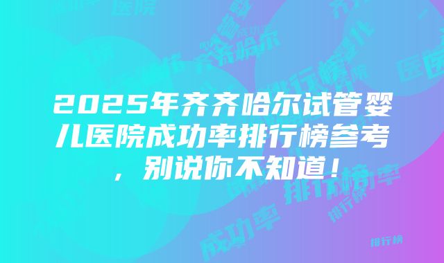 2025年齐齐哈尔试管婴儿医院成功率排行榜参考，别说你不知道！