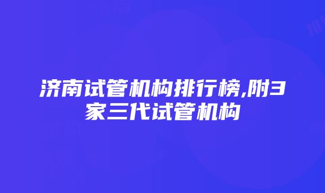 济南试管机构排行榜,附3家三代试管机构