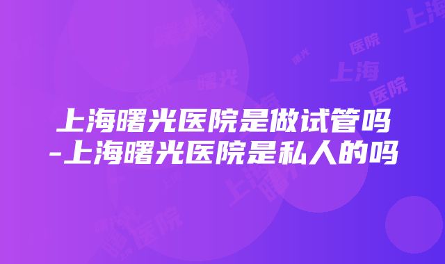 上海曙光医院是做试管吗-上海曙光医院是私人的吗