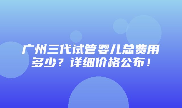 广州三代试管婴儿总费用多少？详细价格公布！