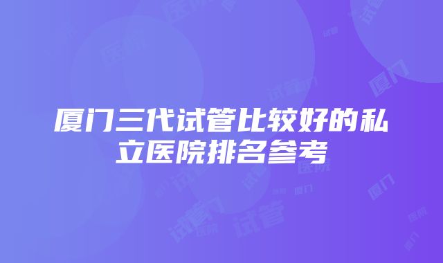 厦门三代试管比较好的私立医院排名参考