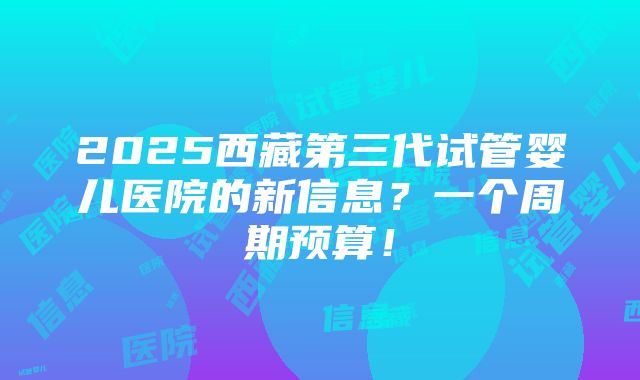 2025西藏第三代试管婴儿医院的新信息？一个周期预算！