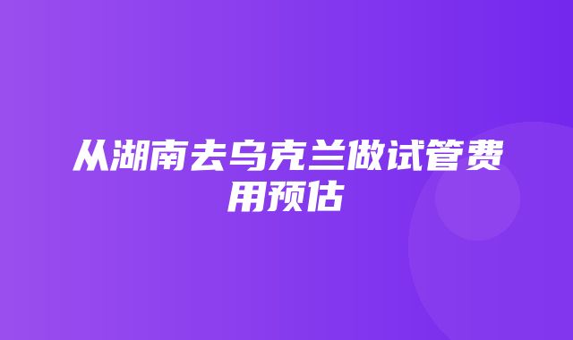 从湖南去乌克兰做试管费用预估