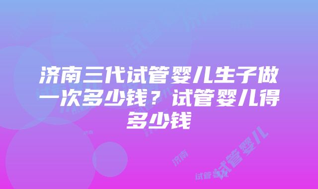 济南三代试管婴儿生子做一次多少钱？试管婴儿得多少钱