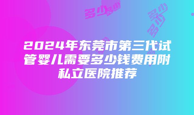 2024年东莞市第三代试管婴儿需要多少钱费用附私立医院推荐