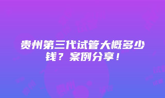 贵州第三代试管大概多少钱？案例分享！