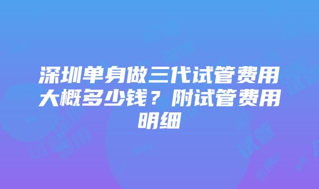 深圳单身做三代试管费用大概多少钱？附试管费用明细