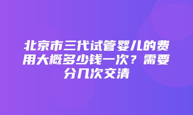 北京市三代试管婴儿的费用大概多少钱一次？需要分几次交清