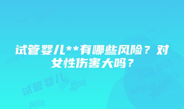 试管婴儿**有哪些风险？对女性伤害大吗？