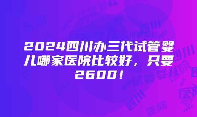 2024四川办三代试管婴儿哪家医院比较好，只要2600！