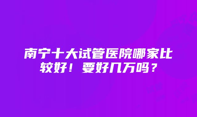 南宁十大试管医院哪家比较好！要好几万吗？