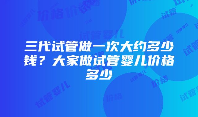 三代试管做一次大约多少钱？大家做试管婴儿价格多少