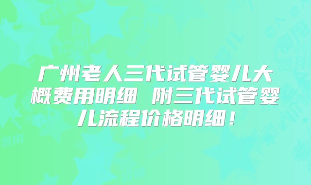 广州老人三代试管婴儿大概费用明细 附三代试管婴儿流程价格明细！