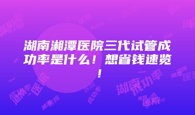 湖南湘潭医院三代试管成功率是什么！想省钱速览！