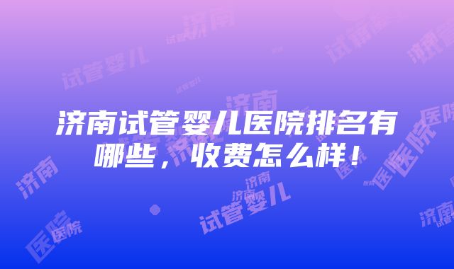 济南试管婴儿医院排名有哪些，收费怎么样！