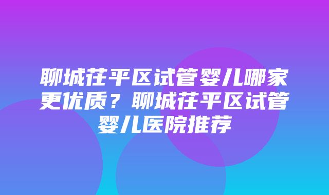 聊城茌平区试管婴儿哪家更优质？聊城茌平区试管婴儿医院推荐