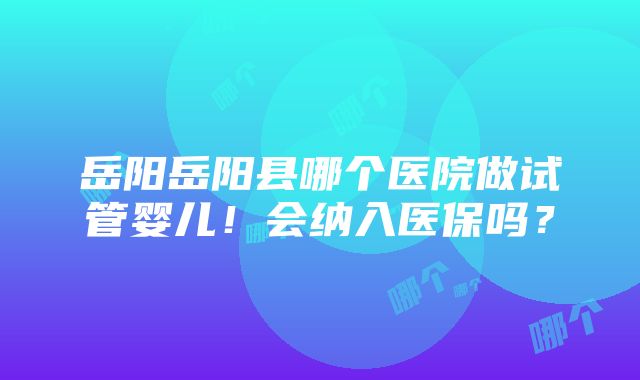 岳阳岳阳县哪个医院做试管婴儿！会纳入医保吗？