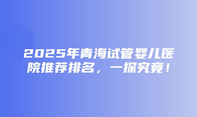 2025年青海试管婴儿医院推荐排名，一探究竟！