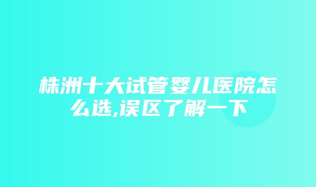 株洲十大试管婴儿医院怎么选,误区了解一下