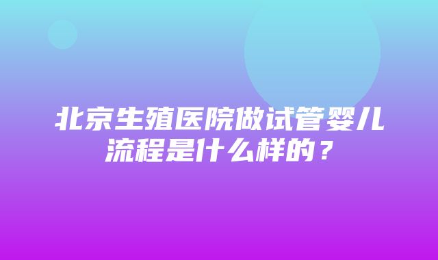 北京生殖医院做试管婴儿流程是什么样的？