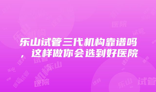 乐山试管三代机构靠谱吗，这样做你会选到好医院