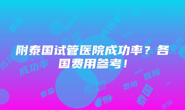 附泰国试管医院成功率？各国费用参考！