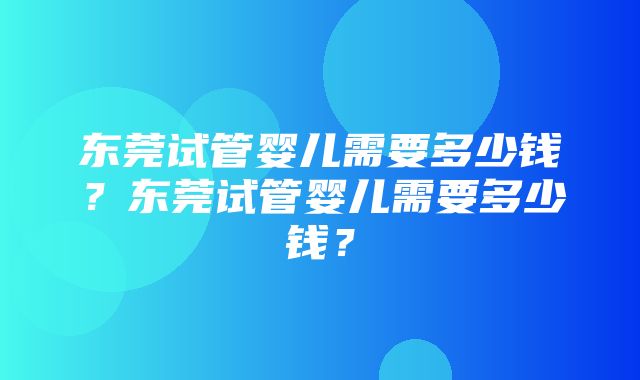 东莞试管婴儿需要多少钱？东莞试管婴儿需要多少钱？