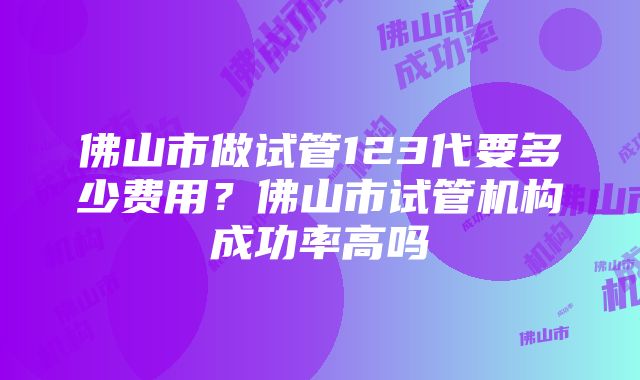 佛山市做试管123代要多少费用？佛山市试管机构成功率高吗